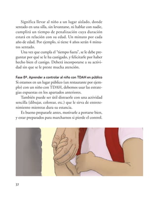 Significa llevar al niño a un lugar aislado, donde
sentado en una silla, sin levantarse, ni hablar con nadie,
cumplirá un tiempo de penalización cuya duración
estará en relación con su edad. Un minuto por cada
año de edad. Por ejemplo, si tiene 4 años serán 4 minu-
tos sentado.
Una vez que cumpla el “tiempo fuera”, se le debe pre-
guntar por qué se le ha castigado, y felicitarle por haber
hecho bien el castigo. Deberá incorporarse a su activi-
dad sin que se le preste mucha atención.
Fase 8ª. Aprender a controlar al niño con TDAH en público
Si estamos en un lugar público (un restaurante por ejem-
plo) con un niño con TDAH, debemos usar las estrate-
gias expuestas en los apartados anteriores.
También puede ser útil distraerle con una actividad
sencilla (dibujar, colorear, etc.) que le sirva de entrete-
nimiento mientras dura su estancia.
Es bueno prepararle antes, motivarle a portarse bien,
y estar preparados para marcharnos si pierde el control.
37
Hiperactividad 4-OK 6/6/08 12:10 Página 37
 