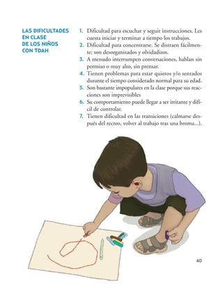 40
1. Dificultad para escuchar y seguir instrucciones. Les
cuesta iniciar y terminar a tiempo los trabajos.
2. Dificultad para concentrarse. Se distraen fácilmen-
te; son desorganizados y olvidadizos.
3. A menudo interrumpen conversaciones, hablan sin
permiso o muy alto, sin prensar.
4. Tienen problemas para estar quietos y/o sentados
durante el tiempo considerado normal para su edad.
5. Son bastante impopulares en la clase porque sus reac-
ciones son imprevisibles
6. Su comportamiento puede llegar a ser irritante y difí-
cil de controlar.
7. Tienen dificultad en las transiciones (calmarse des-
pués del recreo, volver al trabajo tras una broma...).
LAS DIFICULTADES
EN CLASE
DE LOS NIÑOS
CON TDAH
Hiperactividad 4-OK 6/6/08 12:10 Página 40
 