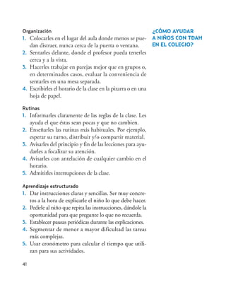 41
Organización
1. Colocarles en el lugar del aula donde menos se pue-
dan distraer, nunca cerca de la puerta o ventana.
2. Sentarles delante, donde el profesor pueda tenerles
cerca y a la vista.
3. Hacerles trabajar en parejas mejor que en grupos o,
en determinados casos, evaluar la conveniencia de
sentarles en una mesa separada.
4. Escribirles el horario de la clase en la pizarra o en una
hoja de papel.
Rutinas
1. Informarles claramente de las reglas de la clase. Les
ayuda el que éstas sean pocas y que no cambien.
2. Enseñarles las rutinas más habituales. Por ejemplo,
esperar su turno, distribuir y/o compartir material.
3. Avisarles del principio y fin de las lecciones para ayu-
darles a focalizar su atención.
4. Avisarles con antelación de cualquier cambio en el
horario.
5. Admitirles interrupciones de la clase.
Aprendizaje estructurado
1. Dar instrucciones claras y sencillas. Ser muy concre-
tos a la hora de explicarle el niño lo que debe hacer.
2. Pedirle al niño que repita las instrucciones, dándole la
oportunidad para que pregunte lo que no recuerda.
3. Establecer pausas periódicas durante las explicaciones.
4. Segmentar de menor a mayor dificultad las tareas
más complejas.
5. Usar cronómetro para calcular el tiempo que utili-
zan para sus actividades.
¿CÓMO AYUDAR
A NIÑOS CON TDAH
EN EL COLEGIO?
Hiperactividad 4-OK 6/6/08 12:10 Página 41
 