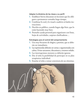 42
Adaptar la dinámica de las clases a su perfil
1. Establecer breves descansos en lecciones que les obli-
guen a permanecer sentados largo tiempo.
2. Combinar lo oral y lo visual o auditivo al darles ins-
trucciones.
3. Decirles en público, cuando hagan algo bien, que lo
están haciendo muy bien.
4. Prestarles ayuda personal para organizarse con listas,
hojas de actividades, carpetas clasificadoras…
Estrategias para el control del comportamiento
1. Uso muy frecuente de elogios y premios, que se debe-
rán ser inmediatos.
2. Las reprimendas deberán ser cortas y argumentadas con
calma. Evitar sarcasmos, discusiones y mostrar enfado.
3. Las interrupciones menores se deberán ignorar.
4. Dar al niño la posibilidad de participar en su plan
terapéutico individual.
5. Enseñar al niño a tomar conciencia de sus síntomas.
Hiperactividad 4-OK 6/6/08 12:10 Página 42
 