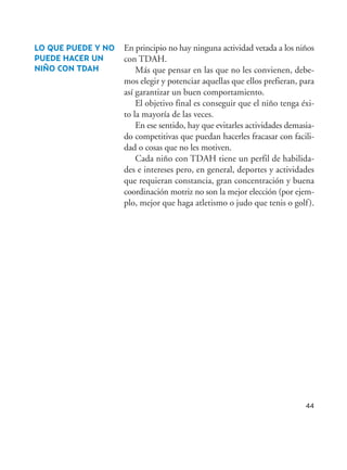 44
En principio no hay ninguna actividad vetada a los niños
con TDAH.
Más que pensar en las que no les convienen, debe-
mos elegir y potenciar aquellas que ellos prefieran, para
así garantizar un buen comportamiento.
El objetivo final es conseguir que el niño tenga éxi-
to la mayoría de las veces.
En ese sentido, hay que evitarles actividades demasia-
do competitivas que puedan hacerles fracasar con facili-
dad o cosas que no les motiven.
Cada niño con TDAH tiene un perfil de habilida-
des e intereses pero, en general, deportes y actividades
que requieran constancia, gran concentración y buena
coordinación motriz no son la mejor elección (por ejem-
plo, mejor que haga atletismo o judo que tenis o golf).
LO QUE PUEDE Y NO
PUEDE HACER UN
NIÑO CON TDAH
Hiperactividad 4-OK 6/6/08 12:10 Página 44
 