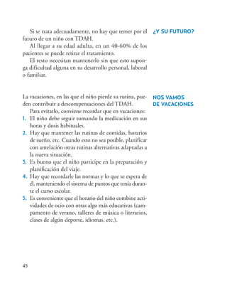 Si se trata adecuadamente, no hay que temer por el
futuro de un niño con TDAH.
Al llegar a su edad adulta, en un 40-60% de los
pacientes se puede retirar el tratamiento.
El resto necesitan mantenerlo sin que esto supon-
ga dificultad alguna en su desarrollo personal, laboral
o familiar.
La vacaciones, en las que el niño pierde su rutina, pue-
den contribuir a descompensaciones del TDAH.
Para evitarlo, conviene recordar que en vacaciones:
1. El niño debe seguir tomando la medicación en sus
horas y dosis habituales.
2. Hay que mantener las rutinas de comidas, horarios
de sueño, etc. Cuando esto no sea posible, planificar
con antelación otras rutinas alternativas adaptadas a
la nueva situación.
3. Es bueno que el niño participe en la preparación y
planificación del viaje.
4. Hay que recordarle las normas y lo que se espera de
él, manteniendo el sistema de puntos que tenía duran-
te el curso escolar.
5. Es conveniente que el horario del niño combine acti-
vidades de ocio con otras algo más educativas (cam-
pamento de verano, talleres de música o literarios,
clases de algún deporte, idiomas, etc.).
45
¿Y SU FUTURO?
NOS VAMOS
DE VACACIONES
Hiperactividad 4-OK 6/6/08 12:10 Página 45
 