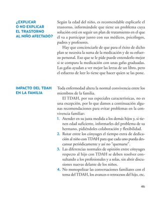 46
¿EXPLICAR
O NO EXPLICAR
EL TRASTORNO
AL NIÑO AFECTADO?
IMPACTO DEL TDAH
EN LA FAMILIA
Según la edad del niño, es recomendable explicarle el
trastorno, informándole que tiene un problema cuya
solución está en seguir un plan de tratamiento en el que
él va a participar junto con sus médicos, psicólogos,
padres y profesores.
Hay que concienciarle de que para el éxito de dicho
plan se necesita la suma de la medicación y de su esfuer-
zo personal. Eso que se le pide puede entenderlo mejor
si se compara la medicación con unas gafas graduadas.
Las gafas ayudan a ver mejor las letras de un libro, pero
el esfuerzo de leer lo tiene que hacer quien se las pone.
Toda enfermedad altera la normal convivencia entre los
miembros de la familia.
El TDAH, por sus especiales características, no es
una excepción, por lo que damos a continuación algu-
nas recomendaciones para evitar problemas en la con-
vivencia familiar:
1. Atender en su justa medida a los demás hijos y, si tie-
nen edad suficiente, informarles del problema de su
hermano, pidiéndoles colaboración y flexibilidad.
2. Rotar entre los cónyuges el tiempo extra de dedica-
ción al niño conTDAH para que cada uno pueda des-
cansar periódicamente y así no “quemarse”.
3. Las diferencias normales de opinión entre cónyuges
respecto al hijo con TDAH se deben resolver con-
sultando a los profesionales y a solas, sin abrir discu-
siones nuevas delante de los niños.
4. No monopolizar las conversaciones familiares con el
tema del TDAH, los avances o retrocesos del hijo, etc.
Hiperactividad 4-OK 6/6/08 12:10 Página 46
 