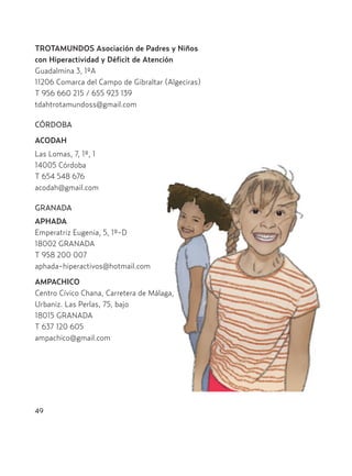 49
TROTAMUNDOS Asociación de Padres y Niños
con Hiperactividad y Déficit de Atención
Guadalmina 3, 1ºA
11206 Comarca del Campo de Gibraltar (Algeciras)
T 956 660 215 / 655 923 139
tdahtrotamundoss@gmail.com
CÓRDOBA
ACODAH
Las Lomas, 7, 1º, 1
14005 Córdoba
T 654 548 676
acodah@gmail.com
GRANADA
APHADA
Emperatriz Eugenia, 5, 1º-D
18002 GRANADA
T 958 200 007
aphada-hiperactivos@hotmail.com
AMPACHICO
Centro Cívico Chana, Carretera de Málaga,
Urbaniz. Las Perlas, 75, bajo
18015 GRANADA
T 637 120 605
ampachico@gmail.com
Hiperactividad 4-OK 6/6/08 12:10 Página 49
 