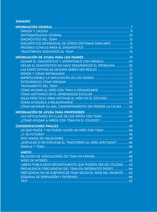 SUMARIO
INFORMACIÓN GENERAL ............................................................................................................ 7
ORIGEN Y CAUSAS .................................................................................................................. 9
SINTOMATOLOGÍA GENERAL ............................................................................................ 10
DIAGNÓSTICO DEL TDAH .................................................................................................... 12
DIAGNÓSTICO DIFERENCIAL DE OTROS SÍNTOMAS SIMILARES ........................ 12
PRUEBAS CLÍNICAS PARA EL DIAGNÓSTICO ............................................................... 13
TRASTORNOS ASOCIADOS AL TDAH ............................................................................. 15
INFORMACIÓN DE AYUDA PARA LOS PADRES .............................................................. 19
ASUMIR EL DIAGNÓSTICO Y AFRONTARLO CON FIRMEZA ................................. 20
NEGAR EL DIAGNÓSTICO NO HACE DESAPARECER EL PROBLEMA ................. 20
LAS EXPECTATIVAS DE MEJORÍA DEBEN SER REALES ............................................ 21
DÓNDE Y CÓMO INFORMARSE ......................................................................................... 21
IMPRESCINDIBLE LA IMPLICACIÓN DE LOS PADRES ............................................... 22
ENTENDERLES CÓMO PIENSAN ....................................................................................... 23
TRATAMIENTO DEL TDAH ................................................................................................... 25
CÓMO AYUDAR AL NIÑO CON TDAH A ORGANIZARSE ......................................... 26
CÓMO MOTIVARLE EN EL APRENDIZAJE ESCOLAR ................................................. 28
IDEAS PRÁCTICAS PARA MOTIVAR AL NIÑO EN EL ESTUDIO ............................. 28
CÓMO AYUDARLE A RELACIONARSE ............................................................................. 29
CÓMO MEJORAR SU MAL COMPORTAMIENTO SIN PERDER LA CALMA ........ 30
INFORMACIÓN DE AYUDA PARA PROFESORES ............................................................ 39
LAS DIFICULTADES EN CLASE DE LOS NIÑOS CON TDAH .................................... 40
¿CÓMO AYUDAR A NIÑOS CON TDAH EN EL COLEGIO? ....................................... 41
CONSIDERACIONES FINALES ................................................................................................. 43
LO QUE PUEDE Y NO PUEDE HACER UN NIÑO CON TDAH ................................. 44
¿Y SU FUTURO? ..................................................................................................................... 45
NOS VAMOS DE VACACIONES .......................................................................................... 45
¿EXPLICAR O NO EXPLICAR EL TRASTORNO AL NIÑO AFECTADO?................ 46
FAMILIA Y TDAH...................................................................................................................... 46
ANEXO......................................................................................................................................... 47
RELACIÓN DE ASOCIACIONES DE TDAH EN ESPAÑA ............................................. 48
WEBS DE INTERÉS ................................................................................................................. 63
LIBROS PUBLICADOS RECIENTEMENTE QUE PUEDEN SER DE UTILIDAD ...... 63
PREVALENCIA (FRECUENCIA) DEL TDAH EN DIFERENTES PAÍSES .................... 64
FRECUENCIA (%) DE SUBTIPOS DE TDAH SEGÚN EL SEXO DEL PACIENTE ...... 65
ESQUEMA DE DERIVACIÓN Y PATRONES ...................................................................... 66
TEST ............................................................................................................................................. 67
Hiperactividad 4-OK 6/6/08 12:10 Página 5
 