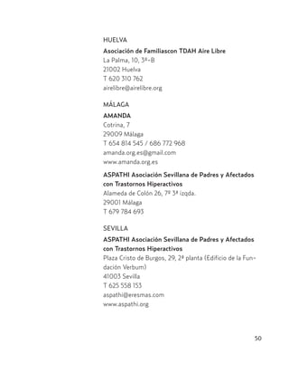 50
HUELVA
Asociación de Familiascon TDAH Aire Libre
La Palma, 10, 3º-B
21002 Huelva
T 620 310 762
airelibre@airelibre.org
MÁLAGA
AMANDA
Cotrina, 7
29009 Málaga
T 654 814 545 / 686 772 968
amanda.org.es@gmail.com
www.amanda.org.es
ASPATHI Asociación Sevillana de Padres y Afectados
con Trastornos Hiperactivos
Alameda de Colón 26, 7º 3ª izqda.
29001 Málaga
T 679 784 693
SEVILLA
ASPATHI Asociación Sevillana de Padres y Afectados
con Trastornos Hiperactivos
Plaza Cristo de Burgos, 29, 2ª planta (Edificio de la Fun-
dación Verbum)
41003 Sevilla
T 625 558 153
aspathi@eresmas.com
www.aspathi.org
Hiperactividad 4-OK 6/6/08 12:10 Página 50
 