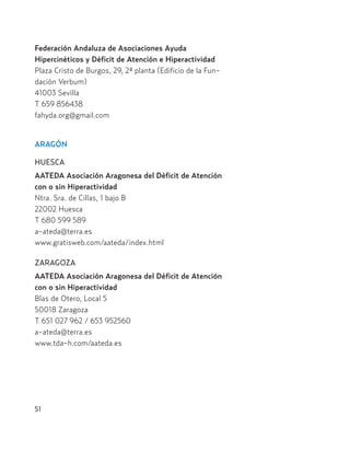 Federación Andaluza de Asociaciones Ayuda
Hipercinéticos y Déficit de Atención e Hiperactividad
Plaza Cristo de Burgos, 29, 2ª planta (Edificio de la Fun-
dación Verbum)
41003 Sevilla
T 659 856438
fahyda.org@gmail.com
ARAGÓN
HUESCA
AATEDA Asociación Aragonesa del Déficit de Atención
con o sin Hiperactividad
Ntra. Sra. de Cillas, 1 bajo B
22002 Huesca
T 680 599 589
a-ateda@terra.es
www.gratisweb.com/aateda/index.html
ZARAGOZA
AATEDA Asociación Aragonesa del Déficit de Atención
con o sin Hiperactividad
Blas de Otero, Local 5
50018 Zaragoza
T 651 027 962 / 653 952560
a-ateda@terra.es
www.tda-h.com/aateda.es
51
Hiperactividad 4-OK 6/6/08 12:10 Página 51
 