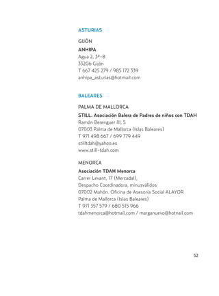 52
ASTURIAS
GIJÓN
ANHIPA
Agua 2, 3º-B
33206 Gijón
T 667 425 279 / 985 172 339
anhipa_asturias@hotmail.com
BALEARES
PALMA DE MALLORCA
STILL. Asociación Balera de Padres de niños con TDAH
Ramón Berenguer III, 5
07003 Palma de Mallorca (Islas Baleares)
T 971 498 667 / 699 779 449
stilltdah@yahoo.es
www.still-tdah.com
MENORCA
Asociación TDAH Menorca
Carrer Levant, 17 (Mercadal),
Despacho Coordinadora, minusválidos
07002 Mahón. Oficina de Asesoría Social ALAYOR
Palma de Mallorca (Islas Baleares)
T 971 357 579 / 680 515 966
tdahmenorca@hotmail.com / marganuevo@hotnail.com
Hiperactividad 4-OK 6/6/08 12:10 Página 52
 