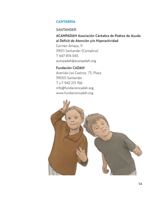 54
CANTABRIA
SANTANDER
ACANPADAH Asociación Cántabra de Padres de Ayuda
al Déficit de Atención y/o Hiperactividad
Carmen Amaya, 9
39011 Santander (Cantabria)
T 647 874 045
acanpadah@acanpadah.org
Fundación CADAH
Avenida Los Castros, 73, Plaza
39005 Santander
T y F 942 213 766
info@fundacioncadah.org
www.fundacioncadah.org
Hiperactividad 4-OK 6/6/08 12:10 Página 54
 