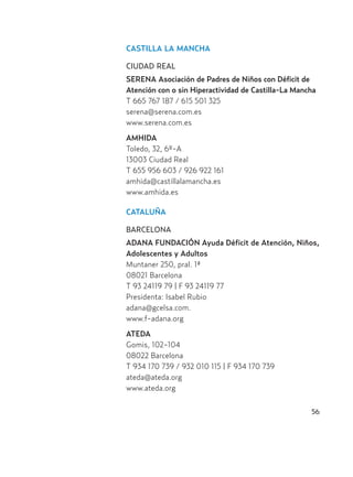 56
CASTILLA LA MANCHA
CIUDAD REAL
SERENA Asociación de Padres de Niños con Déficit de
Atención con o sin Hiperactividad de Castilla-La Mancha
T 665 767 187 / 615 501 325
serena@serena.com.es
www.serena.com.es
AMHIDA
Toledo, 32, 6º-A
13003 Ciudad Real
T 655 956 603 / 926 922 161
amhida@castillalamancha.es
www.amhida.es
CATALUÑA
BARCELONA
ADANA FUNDACIÓN Ayuda Déficit de Atención, Niños,
Adolescentes y Adultos
Muntaner 250, pral. 1ª
08021 Barcelona
T 93 24119 79 | F 93 24119 77
Presidenta: Isabel Rubio
adana@gcelsa.com.
www.f-adana.org
ATEDA
Gomis, 102-104
08022 Barcelona
T 934 170 739 / 932 010 115 | F 934 170 739
ateda@ateda.org
www.ateda.org
Hiperactividad 4-OK 6/6/08 12:10 Página 56
 