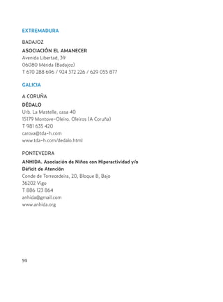 EXTREMADURA
BADAJOZ
ASOCIACIÓN EL AMANECER
Avenida Libertad, 39
06080 Mérida (Badajoz)
T 670 288 696 / 924 372 226 / 629 055 877
GALICIA
A CORUÑA
DÉDALO
Urb. La Mastelle, casa 40
15179 Montove-Oleiro. Oleiros (A Coruña)
T 981 635 420
carova@tda-h.com
www.tda-h.com/dedalo.html
PONTEVEDRA
ANHIDA. Asociación de Niños con Hiperactividad y/o
Déficit de Atención
Conde de Torrecedeira, 20, Bloque B, Bajo
36202 Vigo
T 886 123 864
anhida@gmail.com
www.anhida.org
59
Hiperactividad 4-OK 6/6/08 12:10 Página 59
 