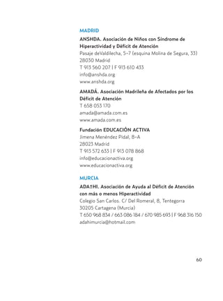 60
MADRID
ANSHDA. Asociación de Niños con Síndrome de
Hiperactividad y Déficit de Atención
Pasaje deValdilecha, 5-7 (esquina Molina de Segura, 33)
28030 Madrid
T 913 560 207 | F 913 610 433
info@anshda.org
www.anshda.org
AMADÁ. Asociación Madrileña de Afectados por los
Déficit de Atención
T 658 053 170
amada@amada.com.es
www.amada.com.es
Fundación EDUCACIÓN ACTIVA
Jimena Menéndez Pidal, 8-A
28023 Madrid
T 913 572 633 | F 913 078 868
info@educacionactiva.org
www.educacionactiva.org
MURCIA
ADA+HI. Asociación de Ayuda al Déficit de Atención
con más o menos Hiperactividad
Colegio San Carlos. C/ Del Romeral, 8, Tentegorra
30205 Cartagena (Murcia)
T 650 968 834 / 663 086 184 / 670 985 693 | F 968 316 150
adahimurcia@hotmail.com
-
Hiperactividad 4-OK 6/6/08 12:10 Página 60
 