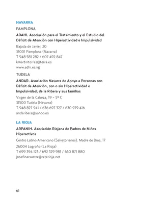 NAVARRA
PAMPLONA
ADAHI. Asociación para el Tratamiento y el Estudio del
Déficit de Atención con Hiperactividad e Impulsividad
Bajada de Javier, 20
31001 Pamplona (Navarra)
T 948 581 282 / 607 492 847
kmartintorres@terra.es
www.adhi.es.vg
TUDELA
ANDAR. Asociación Navarra de Apoyo a Personas con
Déficit de Atención, con o sin Hiperactividad e
Impulsividad, de la Ribera y sus familias
Virgen de la Cabeza, 19 - 5º C
31500 Tudela (Navarra)
T 948 827 941 / 636 697 327 / 630 979 416
andaribera@yahoo.es
LA RIOJA
ARPANIH. Asociación Riojana de Padres de Niños
Hiperactivos
Centro Latino Americano (Salvatorianos). Madre de Dios, 17
26004 Logroño (La Rioja)
T 699 394 123 / 692 329 981 / 630 871 880
josefinarsastre@reterioja.net
61
Hiperactividad 4-OK 6/6/08 12:10 Página 61
 