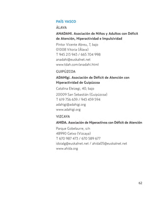 62
PAÍS VASCO
ÁLAVA
ANADAHI. Asociación de Niños y Adultos con Déficit
de Atención, Hiperactividad e Impulsividad
Pintor Vicente Abreu, 7, bajo
01008 Vitoria (Álava)
T 945 213 943 / 665 704 998
anadahi@euskalnet.net
www.tdah.com/anadahi.html
GUIPÚZCOA
ADAHIgi. Asociación de Déficit de Atención con
Hiperactividad de Guipúzcoa
Catalina Eleizegi, 40, bajo
20009 San Sebastián (Guipúzcoa)
T 619 756 639 / 943 459 594
adahigi@adahigi.org
www.adahigi.org
VIZCAYA
AHIDA. Asociación de Hiperactivos con Déficit de Atención
Parque Gobelaurre, s/n
48990 Getxo (Vizcaya)
T 670 987 473 / 670 589 677
idoialg@euskalnet.net / ahida05@euskalnet.net
www.ahida.org
Hiperactividad 4-OK 6/6/08 12:10 Página 62
 