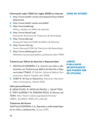 Información sobre TDAH (en inglés ADHD) en Internet
1. http://www.health-center.com/espanol/brain/adhd/
default.htm
2. http://www.health-center.com/adhd/
3. http://www.chadd.org/
Niños y adultos con déficit de atención
4. http://www.ldanatl.org/
Asociación Americana de Trastornos de Aprendizaje
5. http://www.add.org/
Asociación Nacional (USA) de Déficit de Atención
6. http://www.ncld.org
Centro Nacional (USA) de Trastornos del Aprendizaje
7. http://www.adhdsupport.com
Diferentes recusos para padres y profesores sobre TDAH
Trastorno por Déficit de Atención e Hiperactividad
1. SOUTULLO ESPERÓN, C.A. Convivir con niños y ado-
lescentes con Trastorno por Déficit de Atención e Hipe-
ractividad (TDAH). 2ª Edición. Editorial Médica Pan-
americana, Madrid, España, abril 2008.
2. COBO R. Mi hijo es hiperactivo. Ediciones Internacio-
nales Universitarias. Madrid 2006.
Libro para profesores
B. MENA PUJOL, R. NICOLAU PALOU, L. SALAT FOIX,
P. TORT ALMEIDA Y B. ROMERO ROCA. El Alumno con
TDAH. http://www.f-adana.org/uploads/revistas/
LIBRO_ ALUMNO_TDAH_(11)_indd.pdf
Trastornos del Humor
SOUTULLO ESPERON, C.A. Depresión y enfermedad bipo-
lar en niños y adolescentes. Eunsa, 2005.
63
WEBS DE INTERÉS
LIBROS
PUBLICADOS
RECIENTEMENTE
QUE PUEDEN SER
DE UTILIDAD
Hiperactividad 4-OK 6/6/08 12:10 Página 63
 