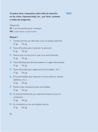 Si quiere tener respuestas sobre falta de atención
en los niños, hiperactividad, etc., por favor, conteste
a todas las preguntas.
Responda:
SÍ: si es frecuentemente o siempre
NO: si es nunca o casi nunca
Bloque I
1. Comete errores por descuido o por no prestar atención
Sí J No J
2. Tiene dificultad para mantener la atención
Sí J No J
3. Parece que no escucha lo que se le está diciendo
Sí J No J
4. Tiene dificultad para terminar tareas o no sigue instrucciones
Sí J No J
5. Tiene dificultad para organizarse (actividades, etc.)
Sí J No J
6. Evita actividades que requieren mucho esfuerzo mental
(deberes, etc.)
Sí J No J
7. Pierde cosas necesarias para actividades
Sí J No J
8. Se distrae fácilmente por estímulos externos (por el
ambiente)
Sí J No J
9. Es olvidadizo en las actividades diarias
Sí J No J
67
TEST
Hiperactividad 4-OK 6/6/08 12:10 Página 67
 