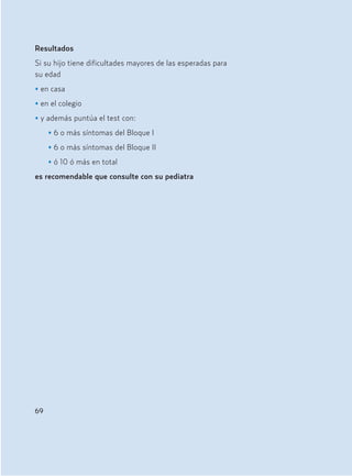 Resultados
Si su hijo tiene dificultades mayores de las esperadas para
su edad
• en casa
• en el colegio
• y además puntúa el test con:
• 6 o más síntomas del Bloque I
• 6 o más síntomas del Bloque II
• ó 10 ó más en total
es recomendable que consulte con su pediatra
69
Hiperactividad 4-OK 6/6/08 12:10 Página 69
 