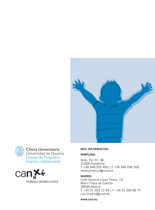 Clínica Universitaria
Universidad de Navarra
Unidad de Psiquiatría
Infantil y Adolescente
MÁS INFORMACIÓN
PAMPLONA
Avda. Pío XII, 36
31008 Pamplona
T +34 948 255 400 | F +34 948 296 500
atpacientecun@unav.es
MADRID
Calle General López Pozas, 10
Metro Plaza de Castilla
28036 Madrid
T +34 91 353 19 20 | F +34 91 350 86 77
cun-madrid@unav.es
www.cun.es
Hiperactividad 4-OK 6/6/08 12:10 Página 72
 