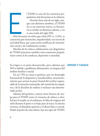 l TDAH es uno de los trastornos psi-
quiátricos más frecuentes en la infancia.
Descrito hace más de un siglo, aun-
que con distintos nombres, el TDAH
no es un trastorno nuevo, su frecuen-
cia es similar en distintas culturas, y no
es una moda del siglo XXI.
Más frecuente en niños que niñas(9% vs. 3,3%), se
caracteriza por inatención, impulsividad y un exceso de
actividad física, que causa serios conflictos de interrela-
ción social y de rendimiento escolar.
Muchos de los niños y adolescentes con diagnóstico
de TDAH presentan también otros trastornos psiquiá-
tricos como el de conducta, depresión o ansiedad.
Su origen es en parte desconocido, pero sabemos que
NO es debido a problemas alimentarios, ni tampoco del
ámbito familiar o social.
En un 75% su causa es genética, por un desarreglo
funcional de la dopamina y noradrenalina, neurotrans-
misores que activan la parte frontal del cerebro respon-
sable de la atención mantenida, del control de los impul-
sos y de la decisión de realizar o rechazar una determi-
nada acción.
Además del genético, existen otros factores de ries-
go para el TDAH como el consumo de tabaco o alco-
hol por la madre en el embarazo, la falta de oxígeno del
niño durante el parto o su bajo peso al nacer, la miseria
extrema, el abandono paterno y el abuso físico o sexual.
Desde el punto de vista clínico, hay tres tipos de TDAH:
9
E
ORIGEN Y CAUSAS
Hiperactividad 4-OK 6/6/08 12:10 Página 9
 