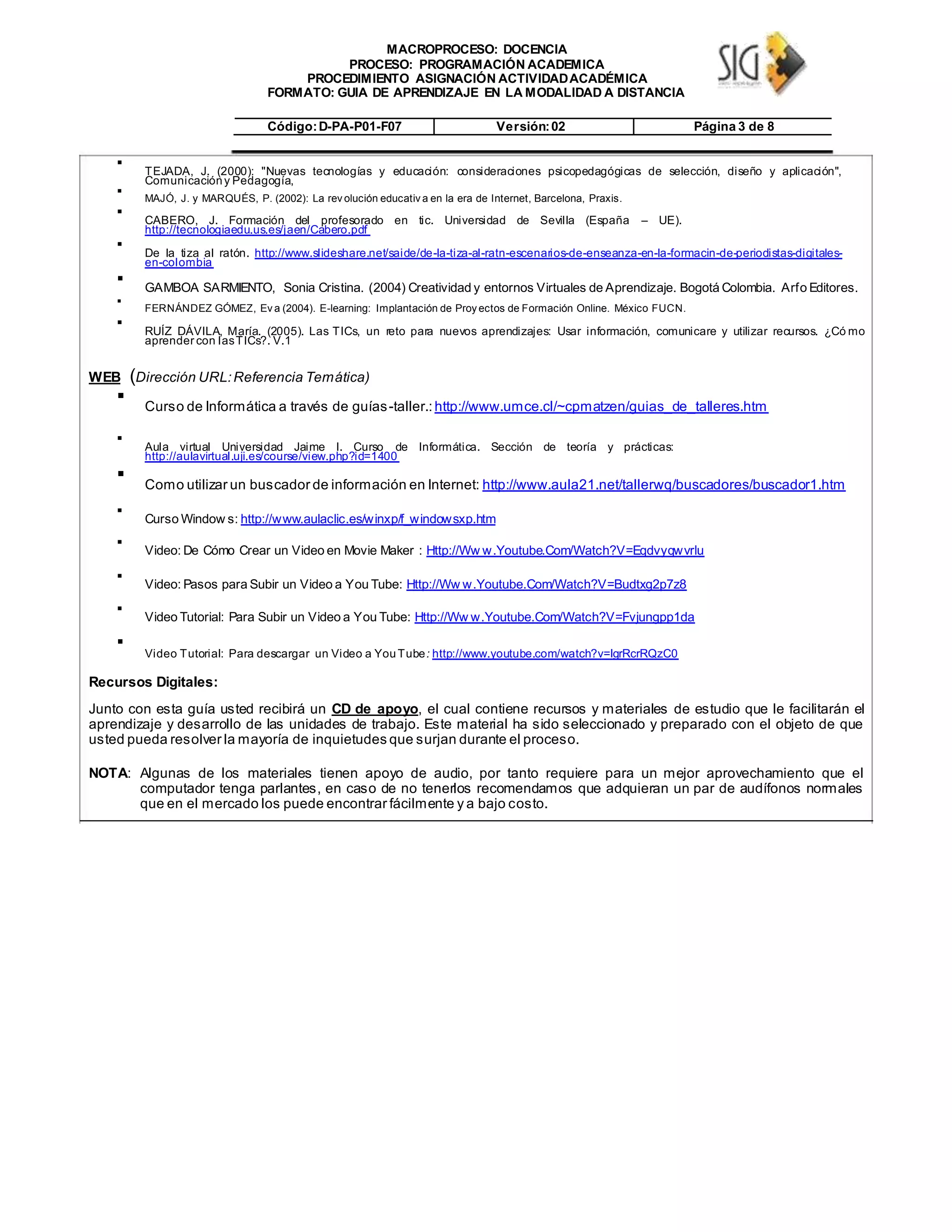 MACROPROCESO: DOCENCIA
PROCESO: PROGRAMACIÓN ACADEMICA
PROCEDIMIENTO ASIGNACIÓN ACTIVIDADACADÉMICA
FORMATO: GUIA DE APRENDIZAJE EN LA MODALIDAD A DISTANCIA
Código:D-PA-P01-F07 Versión:02 Página 3 de 8

TEJADA, J. (2000): "Nuevas tecnologías y educación: consideraciones psicopedagógicas de selección, diseño y aplicación",
Comunicacióny Pedagogía,


MAJÓ, J. y MARQUÉS, P. (2002): La rev olución educativ a en la era de Internet, Barcelona, Praxis.


CABERO, J. Formación del profesorado en tic. Universidad de Sevilla (España – UE).
http://tecnologiaedu.us.es/jaen/Cabero.pdf


De la tiza al ratón. http://www.slideshare.net/saide/de-la-tiza-al-ratn-escenarios-de-enseanza-en-la-formacin-de-periodistas-digitales-
en-colombia


GAMBOA SARMIENTO, Sonia Cristina. (2004) Creatividad y entornos Virtuales de Aprendizaje. Bogotá Colombia. Arfo Editores.


FERNÁNDEZ GÓMEZ, Ev a (2004). E-learning: Implantación de Proy ectos de Formación Online. México FUCN.



RUÍZ DÁVILA, María. (2005). Las TICs, un reto para nuevos aprendizajes: Usar información, comunicare y utilizar recursos. ¿Có mo
aprender con lasTICs?. V.1

WEB (Dirección URL:Referencia Temática)

Curso de Informática a través de guías-taller.:http://www.umce.cl/~cpmatzen/guias_de_talleres.htm



Aula virtual Universidad Jaime I. Curso de Informática. Sección de teoría y prácticas:
http://aulavirtual.uji.es/course/view.php?id=1400


Como utilizar un buscador de información en Internet: http://www.aula21.net/tallerwq/buscadores/buscador1.htm



Curso Window s: http://www.aulaclic.es/winxp/f_windowsxp.htm



Video: De Cómo Crear un Video en Movie Maker : Http://Ww w.Youtube.Com/Watch?V=Eqdvyqwvrlu



Video: Pasos para Subir un Video a You Tube: Http://Ww w.Youtube.Com/Watch?V=Budtxg2p7z8



Video Tutorial: Para Subir un Video a You Tube: Http://Ww w.Youtube.Com/Watch?V=Fvjungpp1da



Video Tutorial: Para descargar un Video a YouTube: http://www.youtube.com/watch?v=lgrRcrRQzC0

Recursos Digitales:
Junto con esta guía usted recibirá un CD de apoyo, el cual contiene recursos y materiales de estudio que le facilitarán el
aprendizaje y desarrollo de las unidades de trabajo. Este material ha sido seleccionado y preparado con el objeto de que
usted pueda resolver la mayoría de inquietudes que surjan durante el proceso.
NOTA: Algunas de los materiales tienen apoyo de audio, por tanto requiere para un mejor aprovechamiento que el
computador tenga parlantes, en caso de no tenerlos recomendamos que adquieran un par de audífonos normales
que en el mercado los puede encontrar fácilmente y a bajo costo.
 