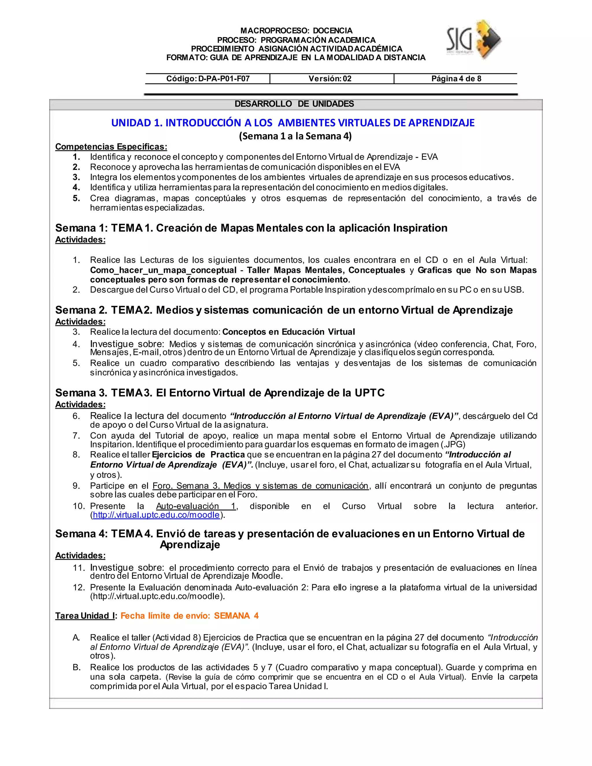 MACROPROCESO: DOCENCIA
PROCESO: PROGRAMACIÓN ACADEMICA
PROCEDIMIENTO ASIGNACIÓN ACTIVIDADACADÉMICA
FORMATO: GUIA DE APRENDIZAJE EN LA MODALIDAD A DISTANCIA
Código:D-PA-P01-F07 Versión:02 Página 4 de 8
DESARROLLO DE UNIDADES
UNIDAD 1. INTRODUCCIÓN A LOS AMBIENTES VIRTUALES DE APRENDIZAJE
(Semana 1 a la Semana 4)
Competencias Especificas:
1. Identifica y reconoce el concepto y componentes del Entorno Virtual de Aprendizaje - EVA
2. Reconoce y aprovecha las herramientas de comunicación disponibles en el EVA
3. Integra los elementos ycomponentes de los ambientes virtuales de aprendizaje en sus procesos educativos.
4. Identifica y utiliza herramientas para la representación del conocimiento en medios digitales.
5. Crea diagramas, mapas conceptúales y otros esquemas de representación del conocimiento, a través de
herramientas especializadas.
Semana 1: TEMA1. Creación de Mapas Mentales con la aplicación Inspiration
Actividades:
1. Realice las Lecturas de los siguientes documentos, los cuales encontrara en el CD o en el Aula Virtual:
Como_hacer_un_mapa_conceptual - Taller Mapas Mentales, Conceptuales y Graficas que No son Mapas
conceptuales pero son formas de representar el conocimiento.
2. Descargue del Curso Virtual o del CD, el programa Portable Inspiration ydescomprímalo en su PC o en su USB.
Semana 2. TEMA2. Medios y sistemas comunicación de un entorno Virtual de Aprendizaje
Actividades:
3. Realice la lectura del documento: Conceptos en Educación Virtual
4. Investigue sobre: Medios y sistemas de comunicación sincrónica y asincrónica (video conferencia, Chat, Foro,
Mensajes,E-mail,otros) dentro de un Entorno Virtual de Aprendizaje y clasifíquelos según corresponda.
5. Realice un cuadro comparativo describiendo las ventajas y desventajas de los sistemas de comunicación
sincrónica y asincrónica investigados.
Semana 3. TEMA3. El Entorno Virtual de Aprendizaje de la UPTC
Actividades:
6. Realice la lectura del documento “Introducción al Entorno Virtual de Aprendizaje (EVA)”, descárguelo del Cd
de apoyo o del Curso Virtual de la asignatura.
7. Con ayuda del Tutorial de apoyo, realice un mapa mental sobre el Entorno Virtual de Aprendizaje utilizando
Inspitarion.Identifique el procedimiento para guardar los esquemas en formato de imagen (.JPG)
8. Realice el taller Ejercicios de Practica que se encuentran en la página 27 del documento “Introducción al
Entorno Virtual de Aprendizaje (EVA)”. (Incluye, usar el foro, el Chat, actualizar su fotografía en el Aula Virtual,
y otros).
9. Participe en el Foro. Semana 3. Medios y sistemas de comunicación, allí encontrará un conjunto de preguntas
sobre las cuales debe participar en el Foro.
10. Presente la Auto-evaluación 1, disponible en el Curso Virtual sobre la lectura anterior.
(http://.virtual.uptc.edu.co/moodle).
Semana 4: TEMA4. Envió de tareas y presentación de evaluaciones en un Entorno Virtual de
Aprendizaje
Actividades:
11. Investigue sobre: el procedimiento correcto para el Envió de trabajos y presentación de evaluaciones en línea
dentro del Entorno Virtual de Aprendizaje Moodle.
12. Presente la Evaluación denominada Auto-evaluación 2: Para ello ingrese a la plataforma virtual de la universidad
(http://.virtual.uptc.edu.co/moodle).
Tarea Unidad I: Fecha límite de envío: SEMANA 4
A. Realice el taller (Actividad 8) Ejercicios de Practica que se encuentran en la página 27 del documento “Introducción
al Entorno Virtual de Aprendizaje (EVA)”. (Incluye, usar el foro, el Chat, actualizar su fotografía en el Aula Virtual, y
otros).
B. Realice los productos de las actividades 5 y 7 (Cuadro comparativo y mapa conceptual). Guarde y comprima en
una sola carpeta. (Revise la guía de cómo comprimir que se encuentra en el CD o el Aula Virtual). Envíe la carpeta
comprimida por el Aula Virtual, por el espacio Tarea Unidad I.
 