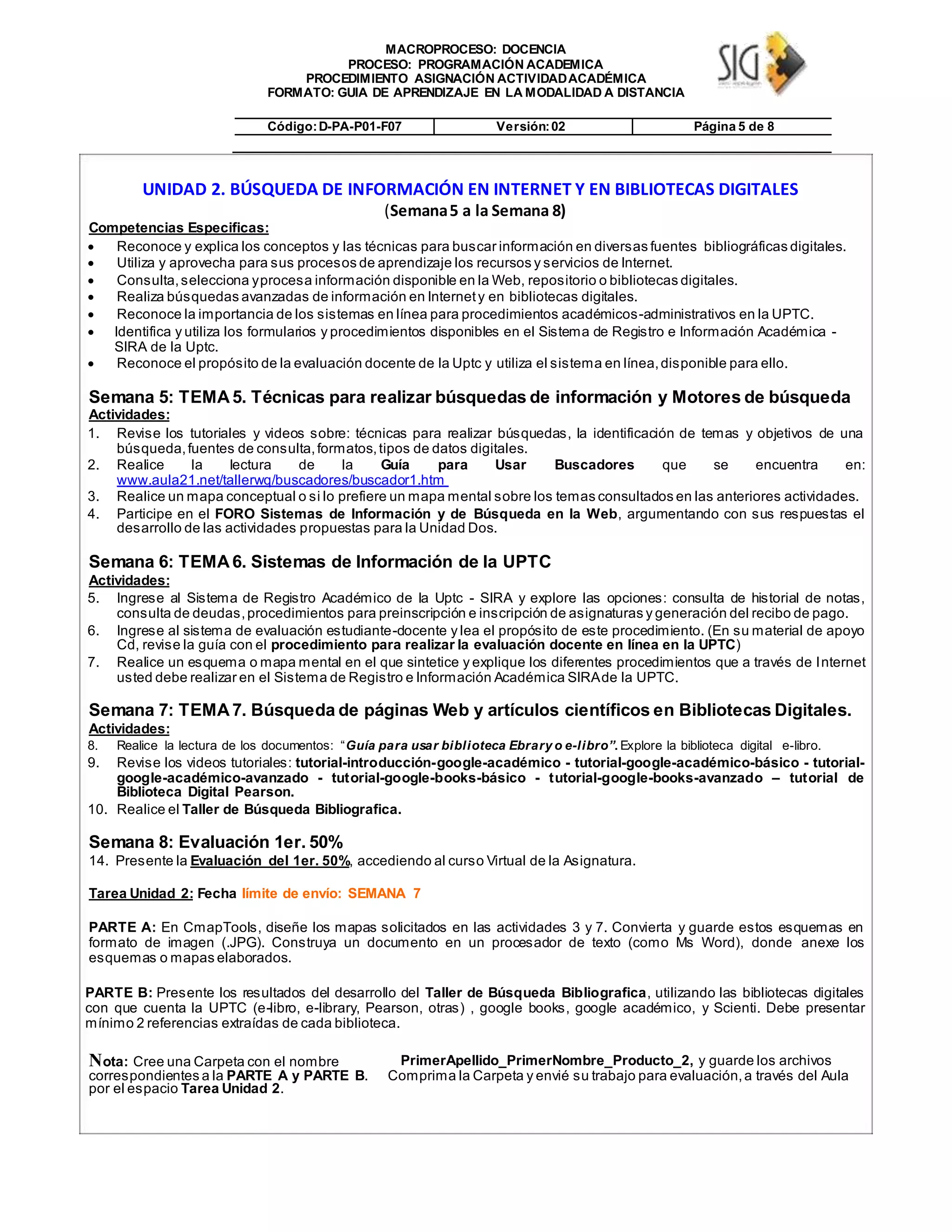 MACROPROCESO: DOCENCIA
PROCESO: PROGRAMACIÓN ACADEMICA
PROCEDIMIENTO ASIGNACIÓN ACTIVIDADACADÉMICA
FORMATO: GUIA DE APRENDIZAJE EN LA MODALIDAD A DISTANCIA
Código:D-PA-P01-F07 Versión:02 Página 5 de 8
UNIDAD 2. BÚSQUEDA DE INFORMACIÓN EN INTERNET Y EN BIBLIOTECAS DIGITALES
(Semana5 a la Semana 8)
Competencias Especificas:
 Reconoce y explica los conceptos y las técnicas para buscar información en diversas fuentes bibliográficas digitales. 
 Utiliza y aprovecha para sus procesos de aprendizaje los recursos y servicios de Internet. 
 Consulta,selecciona yprocesa información disponible en la Web, repositorio o bibliotecas digitales. 
 Realiza búsquedas avanzadas de información en Internety en bibliotecas digitales. 
 Reconoce la importancia de los sistemas en línea para procedimientos académicos-administrativos en la UPTC. 

 Identifica y utiliza los formularios y procedimientos disponibles en el Sistema de Registro e Información Académica -
SIRA de la Uptc. 
 Reconoce el propósito de la evaluación docente de la Uptc y utiliza el sistema en línea,disponible para ello. 
Semana 5: TEMA5. Técnicas para realizar búsquedas de información y Motores de búsqueda
Actividades:
1. Revise los tutoriales y videos sobre: técnicas para realizar búsquedas, la identificación de temas y objetivos de una
búsqueda,fuentes de consulta,formatos,tipos de datos digitales.
2. Realice la lectura de la Guía para Usar Buscadores que se encuentra en:
www.aula21.net/tallerwq/buscadores/buscador1.htm
3. Realice un mapa conceptual o si lo prefiere un mapa mental sobre los temas consultados en las anteriores actividades.
4. Participe en el FORO Sistemas de Información y de Búsqueda en la Web, argumentando con sus respuestas el
desarrollo de las actividades propuestas para la Unidad Dos.
Semana 6: TEMA6. Sistemas de Información de la UPTC
Actividades:
5. Ingrese al Sistema de Registro Académico de la Uptc - SIRA y explore las opciones: consulta de historial de notas,
consulta de deudas,procedimientos para preinscripción e inscripción de asignaturas y generación del recibo de pago.
6. Ingrese al sistema de evaluación estudiante-docente y lea el propósito de este procedimiento. (En su material de apoyo
Cd, revise la guía con el procedimiento para realizar la evaluación docente en línea en la UPTC)
7. Realice un esquema o mapa mental en el que sintetice y explique los diferentes procedimientos que a través de Internet
usted debe realizar en el Sistema de Registro e Información Académica SIRAde la UPTC.
Semana 7: TEMA7. Búsqueda de páginas Web y artículos científicos en Bibliotecas Digitales.
Actividades:
8. Realice la lectura de los documentos: “Guía para usar biblioteca Ebrary o e-libro”. Explore la biblioteca digital e-libro.
9. Revise los videos tutoriales: tutorial-introducción-google-académico - tutorial-google-académico-básico - tutorial-
google-académico-avanzado - tutorial-google-books-básico - tutorial-google-books-avanzado – tutorial de
Biblioteca Digital Pearson.
10. Realice el Taller de Búsqueda Bibliografica.
Semana 8: Evaluación 1er. 50%
14. Presente la Evaluación del 1er. 50%, accediendo al curso Virtual de la Asignatura.
Tarea Unidad 2: Fecha límite de envío: SEMANA 7
PARTE A: En CmapTools, diseñe los mapas solicitados en las actividades 3 y 7. Convierta y guarde estos esquemas en
formato de imagen (.JPG). Construya un documento en un procesador de texto (como Ms Word), donde anexe los
esquemas o mapas elaborados.
PARTE B: Presente los resultados del desarrollo del Taller de Búsqueda Bibliografica, utilizando las bibliotecas digitales
con que cuenta la UPTC (e-libro, e-library, Pearson, otras) , google books, google académico, y Scienti. Debe presentar
mínimo 2 referencias extraídas de cada biblioteca.
Nota: Cree una Carpeta con el nombre
correspondientes a la PARTE A y PARTE B.
por el espacio Tarea Unidad 2.
PrimerApellido_PrimerNombre_Producto_2, y guarde los archivos
Comprima la Carpeta y envié su trabajo para evaluación,a través del Aula
 