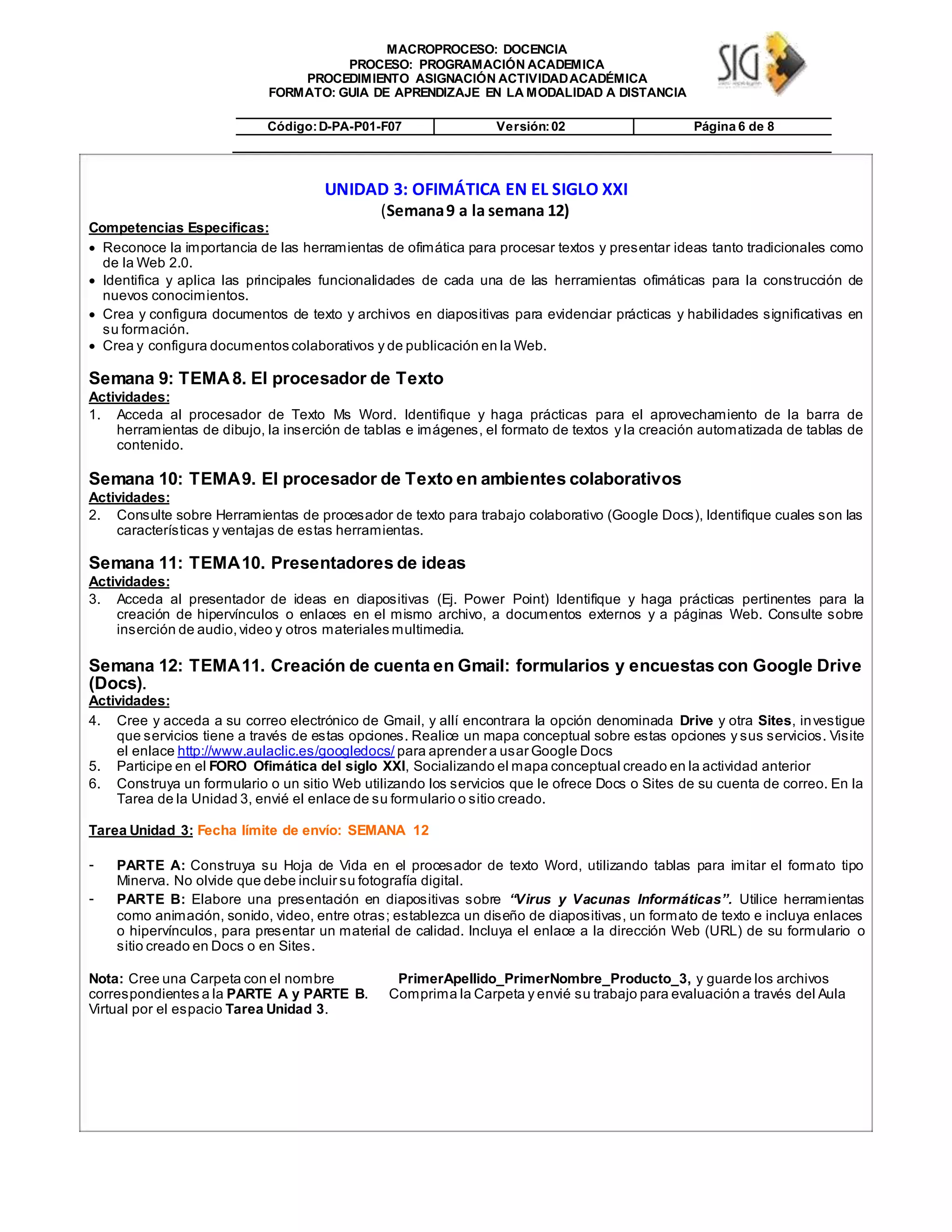 MACROPROCESO: DOCENCIA
PROCESO: PROGRAMACIÓN ACADEMICA
PROCEDIMIENTO ASIGNACIÓN ACTIVIDADACADÉMICA
FORMATO: GUIA DE APRENDIZAJE EN LA MODALIDAD A DISTANCIA
Código:D-PA-P01-F07 Versión:02 Página 6 de 8
UNIDAD 3: OFIMÁTICA EN EL SIGLO XXI
(Semana9 a la semana 12)
Competencias Especificas:
 Reconoce la importancia de las herramientas de ofimática para procesar textos y presentar ideas tanto tradicionales como
de la Web 2.0. 

 Identifica y aplica las principales funcionalidades de cada una de las herramientas ofimáticas para la construcción de
nuevos conocimientos. 

 Crea y configura documentos de texto y archivos en diapositivas para evidenciar prácticas y habilidades significativas en
su formación. 
 Crea y configura documentos colaborativos y de publicación en la Web. 
Semana 9: TEMA8. El procesador de Texto
Actividades:
1. Acceda al procesador de Texto Ms Word. Identifique y haga prácticas para el aprovechamiento de la barra de
herramientas de dibujo, la inserción de tablas e imágenes, el formato de textos y la creación automatizada de tablas de
contenido.
Semana 10: TEMA9. El procesador de Texto en ambientes colaborativos
Actividades:
2. Consulte sobre Herramientas de procesador de texto para trabajo colaborativo (Google Docs), Identifique cuales son las
características y ventajas de estas herramientas.
Semana 11: TEMA10. Presentadores de ideas
Actividades:
3. Acceda al presentador de ideas en diapositivas (Ej. Power Point) Identifique y haga prácticas pertinentes para la
creación de hipervínculos o enlaces en el mismo archivo, a documentos externos y a páginas Web. Consulte sobre
inserción de audio,video y otros materiales multimedia.
Semana 12: TEMA11. Creación de cuenta en Gmail: formularios y encuestas con Google Drive
(Docs).
Actividades:
4. Cree y acceda a su correo electrónico de Gmail, y allí encontrara la opción denominada Drive y otra Sites, investigue
que servicios tiene a través de estas opciones. Realice un mapa conceptual sobre estas opciones y sus servicios. Visite
el enlace http://www.aulaclic.es/googledocs/ para aprender a usar Google Docs
5. Participe en el FORO Ofimática del siglo XXI, Socializando el mapa conceptual creado en la actividad anterior
6. Construya un formulario o un sitio Web utilizando los servicios que le ofrece Docs o Sites de su cuenta de correo. En la
Tarea de la Unidad 3, envié el enlace de su formulario o sitio creado.
Tarea Unidad 3: Fecha límite de envío: SEMANA 12
- PARTE A: Construya su Hoja de Vida en el procesador de texto Word, utilizando tablas para imitar el formato tipo
Minerva. No olvide que debe incluir su fotografía digital.
- PARTE B: Elabore una presentación en diapositivas sobre “Virus y Vacunas Informáticas”. Utilice herramientas
como animación, sonido, video, entre otras; establezca un diseño de diapositivas, un formato de texto e incluya enlaces
o hipervínculos, para presentar un material de calidad. Incluya el enlace a la dirección Web (URL) de su formulario o
sitio creado en Docs o en Sites.
Nota: Cree una Carpeta con el nombre
correspondientes a la PARTE A y PARTE B.
Virtual por el espacio Tarea Unidad 3.
PrimerApellido_PrimerNombre_Producto_3, y guarde los archivos
Comprima la Carpeta y envié su trabajo para evaluación a través del Aula
 