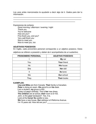 11
Los usos antes mencionados te ayudarán a decir algo de ti. Úsalos para dar tu
información:
_________________________________________________________________
_________________________________________________________________
___________________________________________________________
Expresiones de cortesía:
Good morning / afternoon / evening / night
Thank you
You’re welcome
How are you?
Fine thank you, and you?
Very well thank you
Nice to meet you.
Nice to meet you, too
ADJETIVOS POSESIVOS
En Inglés, cada pronombre personal corresponde a un adjetivo posesivo. Estos
adjetivos se refieren a posesión y deben de ir acompañados de un sustantivo.
PRONOMBRE PERSONAL ADJETIVO POSESIVO
I My car
You Your friend
He His house
She Her doll
It Its bone
We Our school
They Their books
EJEMPLOS:
Lisa and Mike are from Canada. Their family is Canadian.
Peter is doing an exam. His pencil is on his desk.
I am a student, my group is 402.
Today is Lucy’s birthday. This is her new dress.
The children are at school, their room is D-103.
John, is this your backpack?. Yes, it is.
Look at the horse! Its saddle is new.
We have a new house. Our address is 8 Reforma Avenue.
I’m 15 years old. How old are you? _____________________
 