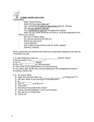 14
¿CÓMO HACER UNA CITA?
FUNCIONES
- Hello. Good morning.
- Good morning. Can I help you?
- Yes, I would like to make an appointment with Mr. Johnson
- OK. Are you calling for the job?
- Yes, I would like to apply for the supervisor position.
- Well, you can come tomorrow at 4:00 p.m. to fill the application form.
What’s your name?
- My name is Peter Lange.
- So, see you tomorrow at 4:00 p.m.
- Thank you very much.
- You’re welcome.
- Can I make an appointment with Dr. Smith, please?
- Certainly, mad’am.
Ahora, practicarás las oraciones de arriba en los siguientes diálogos en los que se
concertará una cita:
1. A: Good afternoon. Can (a)____________________with Mr. Smith?
B: Do you prefer in (b)_____________?
A: No, © ______________, please.
B: Can (d)_____________at 3:00 tomorrow?
A: That´s fine. So my appointment is at 3:00 tomorrow.
B: Yes, that’s right. By the way, are you applying for the management position?
A: Exactly, thanks a lot.
2. A: Dr. Ryan’s office.
B: Hello, this is Susan West. (a)_____________________on Friday the 7th
.?
A: OK, Mrs. West. In the morning or in the afternoon?
B: (b)____________
A: Can ©_________at 4:00 p.m.?
B: That’s fine.
A: And what’s the problem Mrs. West?
B: I have a terrible backache. I can´t even sit down.
A: OK, see you on Friday then.
B: Thank you.
 