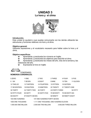 15
UNIDAD 3
La hora y el clima
Introducción.
Esta unidad te ayudará a que puedas comunicarte con los demás utilizando las
estructuras y funciones relativas a la hora y el clima.
Objetivo general:
Utilizarás expresiones y el vocabulario necesario para hablar sobre la hora y el
clima.
Objetivo específicos:
v Aprenderás y practicarás los números en Inglés.
v Aprenderás y practicarás los adjetivos para describir el clima.
v Aprenderás y practicarás los meses del año, días de la semana y las
estaciones del año.
v Expresarás la hora en Inglés
CONTENIDO
NÚMEROS CARDINALES.
0 ZERO 1 ONE 2 TWO 3 THREE 4 FOUR 5 FIVE
6 SIX 7 SEVEN 8 EIGHT 9 NINE 10 TEN 11 ELEVEN
12 TWELVE 13 THIRTEEN 14 FOURTEEN 15 FIFTEEN 16 SIXTEEN
17 SEVENTEEN 18 EIGHTEEN 19 NINETEEN 20 TWENTY 21 TWENTY-ONE
30 THIRTY 32 THIRTY-TWO 40 FORTY 43 FORTY-THREE 50 FIFTY
54 FIFTY-FOUR 60 SIXTY 65 SIXTY-FICE 70 SEVENTY 76 SEVENTY-SIX
80 EIGHTY 87 EIGHTY-SEVEN 90 NINETY 98 NINETY-EIGHT
100 ONE HUNDRED 147 ONE HUNDRED FORTY-SEVEN
1000 ONE THOUSAND 1.111 ONE THOUSAND, ONE HUNDRED ELEVEN
1.000.000 ONE MILLION 2.000.000 TWO MILLION 3.000,000 THREE MILLION
 