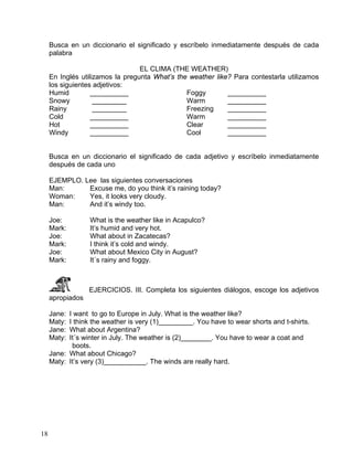 18
Busca en un diccionario el significado y escríbelo inmediatamente después de cada
palabra
EL CLIMA (THE WEATHER)
En Inglés utilizamos la pregunta What’s the weather like? Para contestarla utilizamos
los siguientes adjetivos:
Humid __________
Snowy _________
Rainy _________
Cold __________
Hot __________
Windy __________
Foggy __________
Warm __________
Freezing __________
Warm __________
Clear __________
Cool __________
Busca en un diccionario el significado de cada adjetivo y escríbelo inmediatamente
después de cada uno
EJEMPLO. Lee las siguientes conversaciones
Man: Excuse me, do you think it’s raining today?
Woman: Yes, it looks very cloudy.
Man: And it’s windy too.
Joe: What is the weather like in Acapulco?
Mark: It’s humid and very hot.
Joe: What about in Zacatecas?
Mark: I think it’s cold and windy.
Joe: What about Mexico City in August?
Mark: It´s rainy and foggy.
EJERCICIOS. III. Completa los siguientes diálogos, escoge los adjetivos
apropiados
Jane: I want to go to Europe in July. What is the weather like?
Maty: I think the weather is very (1)_________. You have to wear shorts and t-shirts.
Jane: What about Argentina?
Maty: It´s winter in July. The weather is (2)________. You have to wear a coat and
boots.
Jane: What about Chicago?
Maty: It’s very (3)___________. The winds are really hard.
 