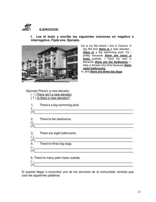 21
EJERCICIOS:
I. Lee el texto y escribe las siguientes oraciones en negativo e
interrogativo. Fíjate ene. Ejemplo.
Ejemplo:There’s a new elevator.
( - ) There isn’t a new elevator.
( ? ) Is there a new elevator?
1. There’s a big swimming pool.
(-___________________________________________________________
(?)__________________________________________________________
2. There’re ten bedrooms.
()___________________________________________________________
(?)__________________________________________________________
3. There are eight bathrooms.
( )__________________________________________________________
(?)__________________________________________________________
4. There’re three big dogs.
( -__________________________________________________________
(?)__________________________________________________________
6. There’re many palm trees outside.
( -__________________________________________________________
(?)__________________________________________________________
Si quieres llegar o encontrar uno de los servicios de la comunidad, tendrás que
usar las siguientes palabras:
his is my flat where I live in Cancún. It
big flat and there is a new elevator,
there is a big swimming pool. It’s v
pretty because there are many p
trees outside. I have my own ro
because there are ten bedrooms. I
take a shower any time because there
eight bathrooms.
Oh, and there are three big dogs.
 