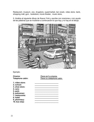 22
Restaurant, museum, zoo, drugstore, supermarket, bar snack, video store, bank,
shopping mall, gym, bookstore, movie theater, music store,
II. Analiza el siguiente dibujo de Nueva York y escribe con oraciones y con ayuda
de las palabras que se muestran a continuación lo que hay y no hay en el dibujo.
Ejemplo:
Cinema: There isn’t a cinema.
Telephone cabin: There is a telephone cabin.
1. video store: _______________________
2. school: _______________________
3. shoe store: _______________________
4. cars: _______________________
5. park: _______________________
6. policeman: _______________________
7. restaurants: _______________________
8. hotel: _______________________
9. pharmacy: _______________________
10. bus stop: _______________________
 