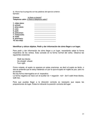 23
III. Ahora haz la pregunta con las palabras del ejercicio anterior.
Ejemplo:
Cinema: Is there a cinema?
Telephone cabin: Is there a telephone cabin?
1. video store: _______________________
2. school: _______________________
3. shoe store: _______________________
4. cars: _______________________
5. park: _______________________
6. policeman: _______________________
7. restaurants: _______________________
8. hotel: _______________________
9. pharmacy: _______________________
10. bus stop: _______________________
Identificar y ubicar objetos. Pedir y dar información de cómo llegar a un lugar.
Para pedir y dar información de cómo llegar a un lugar, necesitarás saber la forma
imperativa de los verbos. Ésta consiste en la forma normal del verbo. Observa las
siguientes oraciones:
Walk two blocks
Go straight ahead.
Turn right.
Como notaste, el sujeto no aparece en estas oraciones, es decir el sujeto es tácito, o
sea se entiende que te estoy hablando a ti por lo que el sujeto en inglés es you pero no
se escribe.
No hay forma interrogativa en el imperativo
La forma negativa se hace con el auxiliar do + negación not= don’t walk three blocks,
walk two.
Para que puedas llegar a la dirección correcta es necesario que sepas las
preposiciones de lugar. Éstas te indicarán la posición correcta del lugar:
 