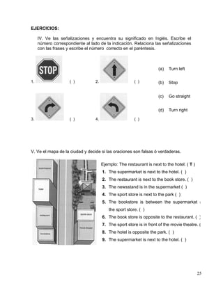 25
EJERCICIOS:
IV. Ve las señalizaciones y encuentra su significado en Inglés. Escribe el
número correspondiente al lado de la indicación. Relaciona las señalizaciones
con las frases y escribe el número correcto en el paréntesis.
1. ( ) 2. ( )
3. ( ) 4. ( )
V. Ve el mapa de la ciudad y decide si las oraciones son falsas ó verdaderas.
Ejemplo: The restaurant is next to the hotel. ( T )
1. The supermarket is next to the hotel. ( )
2. The restaurant is next to the book store. ( )
3. The newsstand is in the supermarket ( )
4. The sport store is next to the park ( )
5. The bookstore is between the supermarket a
the sport store. ( )
6. The book store is opposite to the restaurant. ( )
7. The sport store is in front of the movie theatre. (
8. The hotel is opposite the park. ( )
9. The supermarket is next to the hotel. ( )
(a) Turn left
(b) Stop
(c) Go straight
(d) Turn right
 
