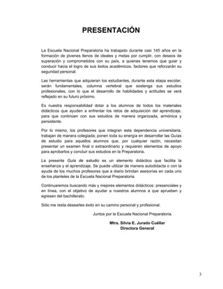 3
PRESENTACIÓN
La Escuela Nacional Preparatoria ha trabajado durante casi 145 años en la
formación de jóvenes llenos de ideales y metas por cumplir, con deseos de
superación y comprometidos con su país, a quienes tenemos que guiar y
conducir hacia el logro de sus éxitos académicos, factores que reforzarán su
seguridad personal.
Las herramientas que adquieran los estudiantes, durante esta etapa escolar,
serán fundamentales, columna vertebral que sostenga sus estudios
profesionales, con lo que el desarrollo de habilidades y actitudes se verá
reflejado en su futuro próximo.
Es nuestra responsabilidad dotar a los alumnos de todos los materiales
didácticos que ayuden a enfrentar los retos de adquisición del aprendizaje,
para que continúen con sus estudios de manera organizada, armónica y
persistente.
Por lo mismo, los profesores que integran esta dependencia universitaria,
trabajan de manera colegiada; ponen toda su energía en desarrollar las Guías
de estudio para aquellos alumnos que, por cualquier razón, necesitan
presentar un examen final o extraordinario y requieren elementos de apoyo
para aprobarlos y concluir sus estudios en la Preparatoria.
La presente Guía de estudio es un elemento didáctico que facilita la
enseñanza y el aprendizaje. Se puede utilizar de manera autodidacta o con la
ayuda de los muchos profesores que a diario brindan asesorías en cada uno
de los planteles de la Escuela Nacional Preparatoria.
Continuaremos buscando más y mejores elementos didácticos: presenciales y
en línea, con el objetivo de ayudar a nuestros alumnos a que aprueben y
egresen del bachillerato.
Sólo me resta desearles éxito en su camino personal y profesional.
Juntos por la Escuela Nacional Preparatoria.
Mtra. Silvia E. Jurado Cuéllar
Directora General
 