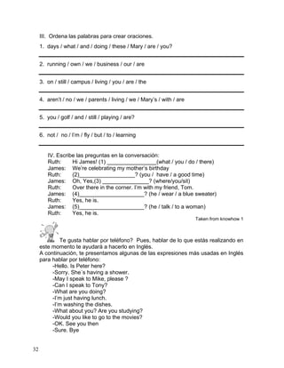 32
III. Ordena las palabras para crear oraciones.
1. days / what / and / doing / these / Mary / are / you?
2. running / own / we / business / our / are
3. on / still / campus / living / you / are / the
4. aren’t / no / we / parents / living / we / Mary’s / with / are
5. you / golf / and / still / playing / are?
6. not / no / I’m / fly / but / to / learning
IV. Escribe las preguntas en la conversación:
Ruth: Hi James! (1) ________________(what / you / do / there)
James: We’re celebrating my mother’s birthday
Ruth: (2)__________________? (you / have / a good time)
James: Oh, Yes,(3) _______________? (where/you/sit)
Ruth: Over there in the corner. I’m with my friend, Tom.
James: (4)_____________________? (he / wear / a blue sweater)
Ruth: Yes, he is.
James: (5)_____________________? (he / talk / to a woman)
Ruth: Yes, he is.
Taken from knowhow 1
Te gusta hablar por teléfono? Pues, hablar de lo que estás realizando en
este momento te ayudará a hacerlo en Inglés.
A continuación, te presentamos algunas de las expresiones más usadas en Inglés
para hablar por teléfono:
-Hello. Is Peter here?
-Sorry. She´s having a shower.
-May I speak to Mike, please ?
-Can I speak to Tony?
-What are you doing?
-I’m just having lunch.
-I’m washing the dishes.
-What about you? Are you studying?
-Would you like to go to the movies?
-OK. See you then
-Sure. Bye
 