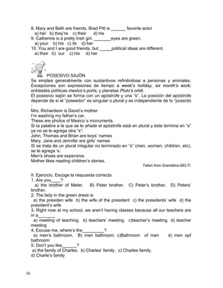 36
8. Mary and Beth are friends. Brad Pitt is ______ favorite actor
a) her b) they’re c) their d) his
9. Catherine is a pretty Irish girl. _______eyes are green.
a) your b) his c) its d) her
10. You and I are good friends, but _____political ideas are different.
a) their b) our c) his d) her
POSESIVO SAJÓN
Se emplea generalmente con sustantivos refiriéndose a personas y animales.
Excepciones son expresiones de tiempo a week’s holiday, six month’s work;
entidades políticas mexico’s ports; y planetas Pluto’s orbit.
El posesivo sajón se forma con un apóstrofe y una “s”. La posición del apóstrofe
depende de si el “poseedor” es singular o plural y es independiente de lo “poseído
:
Mrs. Richardson is David’s mother
I’m washing my father’s car.
These are photos of Mexico´s monuments.
Si la palabra a la que se le añade el apóstrofe está en plural y éste termina en “s”
ya no se le agrega otra “s”:
John, Thomas and Brian are boys’ names
Mary, Jane and Jennifer are girls’ names
Si se trata de un plural irregular no terminado en “s” (men, women, children, etc),
se le agrega ‘s:
Men’s shoes are expensive.
Mother likes reading children’s stories.
Taken from Gramática DELTI.
II. Ejercicio. Escoge la respuesta correcta
1. Are you____?
a) the brother of Meter. B) Peter brother. C) Peter’s brother. D) Peters’
brother.
2. The lady in the green dress is
a) the presiden wife b) the wife of the president c) the presidents’ wife d) the
president’s wife
3. Right now at my school, we aren’t having classes because all our teachers are
in a_______
a) meeting of teaching. b) teachers’ meeting. c)teacher’s meeting d) teacher
meeting
4. Excuse me, where’s the_________?
a) men’s bathroom. B) men bathroom. c)Bathroom of men d) men opf
bathroom
5. Don’t you like______?
a) the family of Charles. b) Charles’ family. c) Charles family.
d) Charle’s family
 