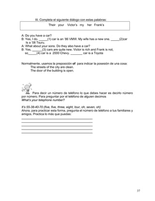37
III. Completa el siguiente diálogo con estas palabras:
Their your Victor’s my her Frank’s
A: Do you have a car?
B: Yes, I do. _____(1) car is an ’86 VMW. My wife has a new one. _____(2)car
Is a ’08 Tsuru.
A: What about your sons. Do they also have a car?
B: Yes, ______(3) cars are quite new. Victor is rich and Frank is not,
so_____(4) car is a 2000 Chevy. _______ car is a Toyota
Normalmente, usamos la preposición of para indicar la posesión de una cosa:
The streets of the city are clean.
The door of the building is open.
Para decir un número de teléfono lo que debes hacer es decirlo número
por número. Para preguntar por el teléfono de alguien decimos
What’s your telephone number?
It’s 55-38-40-70 (five, five, three, eight, tour, oh, seven, oh)
Ahora, para practicar esta forma, pregunta el número de teléfono a tus familiares y
amigos. Practica lo más que puedas:
__________________________________________
__________________________________________
__________________________________________
__________________________________________
__________________________________________
 