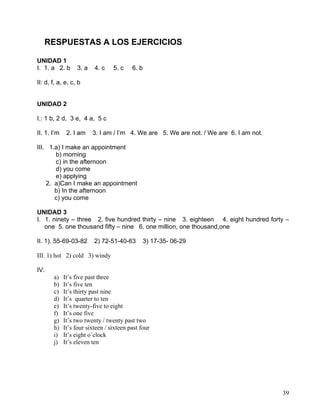 39
RESPUESTAS A LOS EJERCICIOS
UNIDAD 1
I. 1. a 2. b 3. a 4. c 5. c 6. b
II: d, f, a, e, c, b
UNIDAD 2
I.: 1 b, 2 d, 3 e, 4 a, 5 c
II. 1. I’m 2. I am 3. I am / I’m 4. We are 5. We are not. / We are 6. I am not.
III. 1.a) I make an appointment
b) morning
c) in the afternoon
d) you come
e) applying
2. a)Can I make an appointment
b) In the afternoon
c) you come
UNIDAD 3
I. 1. ninety – three 2. five hundred thirty – nine 3. eighteen 4. eight hundred forty –
one 5. one thousand fifty – nine 6. one million, one thousand,one
II. 1). 55-69-03-82 2) 72-51-40-63 3) 17-35- 06-29
III. 1) hot 2) cold 3) windy
IV.
a) It’s five past three
b) It’s five ten
c) It’s thirty past nine
d) It’s quarter to ten
e) It’s twenty-five to eight
f) It’s one five
g) It’s two twenty / twenty past two
h) It’s four sixteen / sixteen past four
i) It’s eight o´clock
j) It’s eleven ten
 