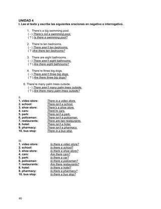 40
UNIDAD 4
I. Lee el texto y escribe las siguientes oraciones en negativo e interrogativo.
1. There’s a big swimming pool.
( - ) There’s not a swimming pool.
( ? ) Is there a swimming pool?
2. There’re ten bedrooms.
( - ) There aren’t ten bedrooms.
( ? )Are there ten bedrooms?
3. There are eight bathrooms.
( - ) There aren’t eight bathrooms.
( ? ) Are there eight bathrooms?
4. There’re three big dogs.
( - ) There aren’t three big dogs.
( ? ) Are there three big dogs?
6. There’re many palm trees outside.
( - ) There aren’t many palm trees outside.
( ? ) Are there many palm trees outside?
II.
1. video store: There is a video store.
2. school: There isn’t a school.
3. shoe store: There’s a shoe store.
4. cars: There’re cars.
5. park: There isn’t a park.
6. policeman: There isn’t a policeman.
7. restaurants: There are two restaurants.
8. hotel: There isn’t a hotel.
9. pharmacy: There isn’t a pharmacy.
10. bus stop: There is a bus stop.
III.
1. video store: Is there a video store?
2. school: Is there a school?
3. shoe store: Is there a shoe store?
4. cars: Are there cars?
5. park: Is there a car?
6. policeman: Is there a policeman?
7. restaurants: Are there restaurants?
8. hotel: Is there a hotel?
9. pharmacy: Is there a pharmacy?
10. bus stop: Is there a bus stop?
 