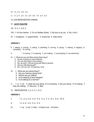 41
IV. 1 b. 2 c. 3 d. 4 a
V. 1 T. 2 T. 3 F. 4 T. 5 F. 6 F. 7 F. 8 T. 9 T.
VI. LAS RESPUESTAS VARIAN
VI. GATE THEATRE
VII. 5, 4, 1, 3, 6, 2
VIII. 1. It’s four blocks. 2. It’s on Radley Street. 3. By bus or by car. 4. No, it isn’t
IX. 1. drugstore. 2. supermarket. 3. snack bar. 4. video store
UNIDAD 5
I. 1. talking 2. coming. 3. cutting. 4. admitting 5. running. 6. drying. 7. making. 8. slipping. 9.
cancelling . 10. driving
II. 1. is raining. 2. is wearing. 3. am making. 4. are studying 5. are swimming
III. 1. What are you and Mary doing these days?
2. we are running our own business.
3. You are still living on the campus
4. No, we aren’t. We are living with Mary’s parents
5. Are you still playing golf?
6. No, I am not, but I’m learning to fly
IV. 1. What are you doing there?
2. Are you having a good time?
3. Where are you sitting?
4. Is he wearing a blue sweater?
5. Is he talking to a woman?
V. 1. is. 2. Hi. 3. what are you doing. 4.it is snowing. 5 are you doing. 6 I’m eating. 7
they are calling. 8 See you. 9 Bye.
VI. RESPUESTAS: 7, 2. 4, 3, 1, 6, 5
UNIDAD 6
I. 1 c, 2. a 3. b. 4. d. 5. b 6 a. 7. d 8. c. 9. d. 10. b
II. 1.c. 2. d. 3. b. 4. a. 5. b
III. 1. my 2. her 3. their 4.Victor’s car 5.Frank’s .
 