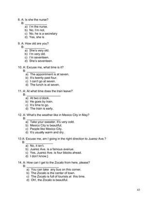 43
8. A: Is she the nurse?
B: _____________
a) I’m the nurse.
b) No, I’m not.
c) No, he is a secretary
d) Yes, she is
9. A: How old are you?
B: ____________
a) She’s very old.
b) I’m very old.
c) I’m seventeen.
d) She’s seventeen.
10. A: Excuse me, what time is it?
B: _________________
a) The appointment is at seven.
b) It’s twenty past four.
c) I can’t go at seven.
d) The lunch is at seven.
11. A: At what time does the train leave?’
B: ____________________
a) At two o’clock.
b) He goes by train.
c) It’s time to go.
d) The train is early.
12. A: What’s the weather like in Mexico City in May?
B: ____________________
a) Take your sweater. It’s very cold.
b) Mexico City is beautiful.
c) People like Mexico City.
d) It’s usually warm and dry.
13 A: Excuse me, am I going in the right direction to Juarez Ave.?
B: ________________
a) No, it isn’t.
b) Juarez Ave. is a famous avenue.
c) Yes, Juarez Ave. is four blocks ahead.
d) I don’t know.}
14. A: How can I get to the Zocalo from here, please?
B: ___________________
a) You can take any bus on this corner.
b) The Zocalo is the center of town.
c) The Zocalo is full of tourists at this time.
d) Oh!, the Zocalo is beautiful.
 