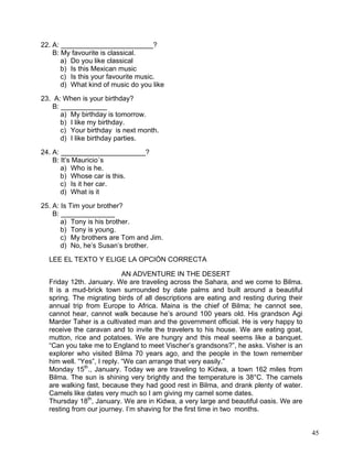 45
22. A: ________________________?
B: My favourite is classical.
a) Do you like classical
b) Is this Mexican music
c) Is this your favourite music.
d) What kind of music do you like
23. A: When is your birthday?
B: ____________
a) My birthday is tomorrow.
b) I like my birthday.
c) Your birthday is next month.
d) I like birthday parties.
24. A: ______________________?
B: It’s Mauricio´s
a) Who is he.
b) Whose car is this.
c) Is it her car.
d) What is it
25. A: Is Tim your brother?
B: ______________
a) Tony is his brother.
b) Tony is young.
c) My brothers are Tom and Jim.
d) No, he’s Susan’s brother.
LEE EL TEXTO Y ELIGE LA OPCIÓN CORRECTA
AN ADVENTURE IN THE DESERT
Friday 12th. January. We are traveling across the Sahara, and we come to Bilma.
It is a mud-brick town surrounded by date palms and built around a beautiful
spring. The migrating birds of all descriptions are eating and resting during their
annual trip from Europe to Africa. Maina is the chief of Bilma; he cannot see,
cannot hear, cannot walk because he’s around 100 years old. His grandson Agi
Marder Taher is a cultivated man and the government official. He is very happy to
receive the caravan and to invite the travelers to his house. We are eating goat,
mutton, rice and potatoes. We are hungry and this meal seems like a banquet.
“Can you take me to England to meet Vischer’s grandsons?”, he asks. Visher is an
explorer who visited Bilma 70 years ago, and the people in the town remember
him well. “Yes”, I reply. “We can arrange that very easily.”
Monday 15th
., January. Today we are traveling to Kidwa, a town 162 miles from
Bilma. The sun is shining very brightly and the temperature is 38°C. The camels
are walking fast, because they had good rest in Bilma, and drank plenty of water.
Camels like dates very much so I am giving my camel some dates.
Thursday 18th
, January. We are in Kidwa, a very large and beautiful oasis. We are
resting from our journey. I’m shaving for the first time in two months.
 