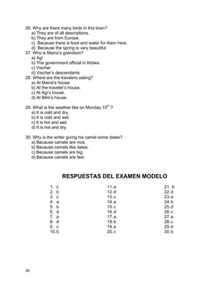 46
26. Why are there many birds in this town?
a) They are of all descriptions.
b) They are from Europe.
c) Because there is food and water for them here.
d) Because the spring is very beautiful.
27. Who is Maina’s grandson?
a) Agi
b) The government official in KIdwa.
c) Vischer
d) Vischer’s descendants
28. Where are the travelers eating?
a) At Maina’s house.
b) At the traveler’s house.
c) At Agi’s house.
d) At Bilm’s house.
29. What is the weather like on Monday 15th
.?
a) It is cold and dry.
b) It is cold and wet.
c) It is hot and wet.
d) It is hot and dry.
30. Why is the writer giving his camel some dates?
a) Because camels are nice.
b) Because camels like dates.
c) Because camels are big.
d) Because camels are fast.
RESPUESTAS DEL EXAMEN MODELO
1. c
2. b
3. c
4. a
5. b
6. d
7. a
8. d
9. c
10.b
11.a
12.d
13.c
14.a
15.c
16.d
17.a
18.b
19.a
20.c
21. b
22.d
23.a
24.b
25.d
26.c
27.a
28.c
29.d
30.b
 