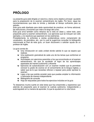 5
PRÓLOGO
La presente guía está dirigida a ti alumno y tiene como objetivo principal ayudarte
para la preparación de tu examen extraordinario de inglés. Por favor, sigue las
recomendaciones que ésta te brinda y dedícale el tiempo suficiente para su
estudio.
Esta guía está diseñada para darte oportunidad de practicar, en forma adicional,
las estructuras y funciones que viste a lo largo del curso.
Esta guía sirve también como refuerzo de lo visto en clase y, sobre todo, para
prepararte para tu examen extraordinario. Los ejercicios que se incluyen son sólo
ejemplos, y no reactivos que aparecen en los exámenes.
Probablemente, te enfrentes a ciertas problemáticas como: comprensión de
vocabulario, de gramática, etc., por lo cual te sugerimos consultar la bibliografía
mencionada al final de esta guía, un buen diccionario o solicitar ayuda de un
profesor de Inglés.
La guía consta de:
v Una introducción en cada unidad donde sabrás lo que se espera que
realices
v Una explicación gramatical de cada uno de los temas que conforman el
programa
v Actividades con ejercicios parecidos a los que encontrarás en el examen
extraordinario, los que te ayudarán al logro de los aprendizajes
esperados de manera autónoma y eficiente
v Ejercicios de autoevaluación con un examen modelo que te permitirán
conocer tu grado de avance en el conocimiento de la lengua inglesa, y
saber que es lo que necesitas reforzar o repasar para poder aprobar tu
examen
v Ligas a las que podrás acceder para que puedas ampliar tu información
o reforzarla de manera independiente
v Bibliografía de consulta
v Hoja de respuestas para todos los ejercicios incluidos en la guía
Te deseamos mucha suerte en esta tarea que hoy emprendes y esperamos que
además de prepararte para el examen te vuelvas autónomo, independiente y
autorregulado en tu manera de aprender, lo que te ayudará en tu vida futura
 