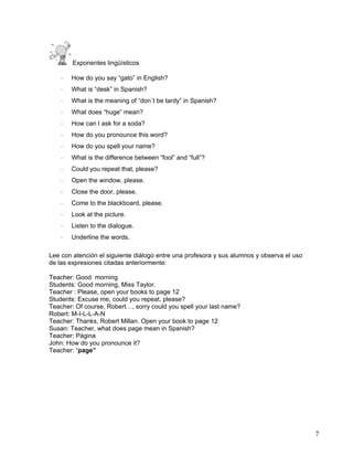 7
Exponentes lingüísticos
· How do you say “gato” in English?
· What is “desk” in Spanish?
· What is the meaning of “don´t be tardy” in Spanish?
· What does “huge” mean?
· How can I ask for a soda?
· How do you pronounce this word?
· How do you spell your name?
· What is the difference between “fool” and “full”?
· Could you repeat that, please?
· Open the window, please.
· Close the door, please.
· Come to the blackboard, please.
· Look at the picture.
· Listen to the dialogue.
· Underline the words.
Lee con atención el siguiente diálogo entre una profesora y sus alumnos y observa el uso
de las expresiones citadas anteriormente:
Teacher: Good morning
Students: Good morning, Miss Taylor.
Teacher : Please, open your books to page 12
Students: Excuse me, could you repeat, please?
Teacher: Of course, Robert…, sorry could you spell your last name?
Robert: M-I-L-L-A-N
Teacher: Thanks, Robert Millan. Open your book to page 12
Susan: Teacher, what does page mean in Spanish?
Teacher: Página
John: How do you pronounce it?
Teacher: “page”
 