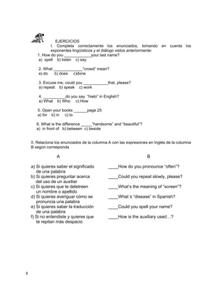 8
EJERCICIOS
I. Completa correctamente los enunciados, tomando en cuenta los
exponentes lingüísticos y el diálogo vistos anteriormente:
1. How do you ____________your last name?
a) spell b) listen c) say
2. What _____________”crowd” mean?
a) do b) does c)done
3. Excuse me, could you ___________that, please?
a) repeat b) speak c) work
4. __________do you say “hielo” in English?
a) What b) Who c) How
5. Open your books ______page 25
a) for b) in c) to
6. What is the difference _____”handsome” and “beautiful”?
a) in front of b) between c) beside
II. Relaciona los enunciados de la columna A con las expresiones en Inglés de la columna
B según corresponda
A B
a) Si quieres saber el significado ____How do you pronounce “often”?
de una palabra
b) Si quieres preguntar acerca ____Could you repeat slowly, please?
del uso de un auxiliar
c) Si quieres que te deletreen ____What’s the meaning of “screen”?
un nombre o apellido
d) Si quieres averiguar cómo se ____What´s “disease” in Spanish?
pronuncia una palabra
e) Si quieres saber la traducción ____Could you spell your name?
de una palabra
f) Si no entendiste y quieres que ____How is the auxiliary used…?
te repitan más despacio
 