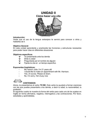 9
UNIDAD II
Cómo hacer una cita
Introducción:
Verás que el uso de la lengua extranjera te servirá para conocer a otros y
hablarles de ti
Objetivo General:
En esta unidad aprenderás y practicarás las funciones y estructuras necesarias
para poder hacer citas en diferentes situaciones
Objetivos específicos
v Te presentarás ante los demás
v Dirás tu edad
v Preguntarás por el nombre de alguien
v Fijarás la cita en un tiempo específico
Exponentes lingüísticos:
- My name’s Julia. I’m 21 years old
- I would like to make an appointment with Mr. Harrison.
- Yes, of course. Please sit down.
- No, I’m sorry. He’s busy now
CONTENIDOS
Ahora, te presentamos el verbo TO BE. Este verbo te ayudará a formar oraciones
con las que puedes presentarte a los demás, a decir tu edad, tu nacionalidad, tu
profesión.
El siguiente cuadro te muestra la forma del verbo para cada uno de los sujetos en
Inglés en forma afirmativa, negativa, interrogativa y las contracciones. Por favor,
estúdialas y apréndetelas.
 