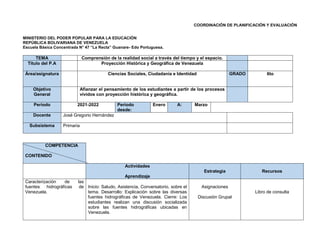 COORDINACIÓN DE PLANIFICACIÓN Y EVALUACIÓN
MINISTERIO DEL PODER POPULAR PARA LA EDUCACIÓN
REPÚBLICA BOLIVARIANA DE VENEZUELA
Escuela Básica Concentrada N° 47 “La Recta” Guanare- Edo Portuguesa.
TEMA Comprensión de la realidad social a través del tiempo y el espacio.
Título del P.A Proyección Histórica y Geográfica de Venezuela
Área/asignatura Ciencias Sociales, Ciudadanía e Identidad GRADO 6to
Objetivo
General
Afianzar el pensamiento de los estudiantes a partir de los procesos
vividos con proyección histórica y geográfica.
Periodo 2021-2022 Periodo
desde:
Enero A: Marzo
Docente José Gregorio Hernández
Subsistema Primaria
COMPETENCIA
CONTENIDO
Actividades
Aprendizaje
Estrategia Recursos
Caracterización de las
fuentes hidrográficas de
Venezuela.
Inicio: Saludo, Asistencia, Conversatorio, sobre el
tema. Desarrollo: Explicación sobre las diversas
fuentes hidrográficas de Venezuela. Cierre: Los
estudiantes realizan una discusión socializada
sobre las fuentes hidrográficas ubicadas en
Venezuela.
Asignaciones
Discusión Grupal
Libro de consulta
 